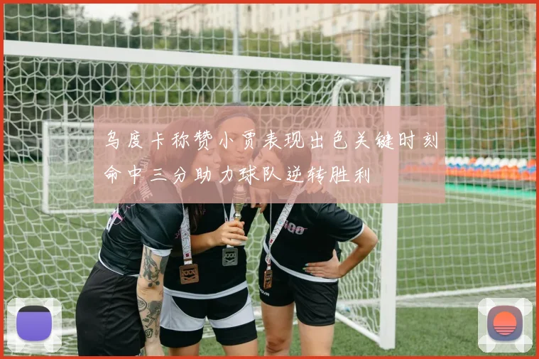 乌度卡称赞小贾表现出色关键时刻命中三分助力球队逆转胜利