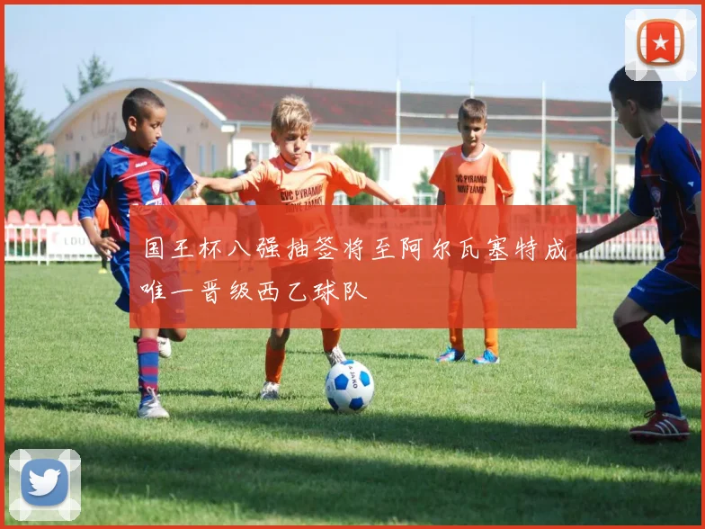 国王杯八强抽签将至阿尔瓦塞特成唯一晋级西乙球队