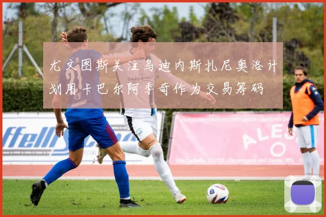 尤文图斯关注乌迪内斯扎尼奥洛计划用卡巴尔阿季奇作为交易筹码