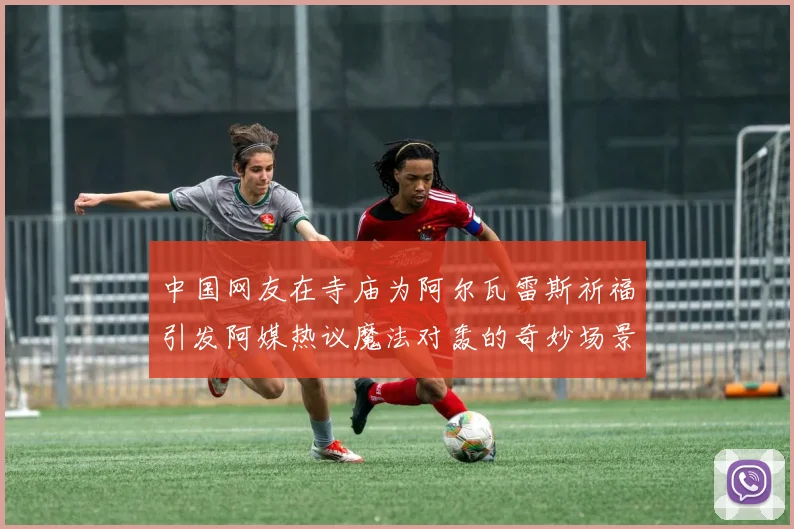 中国网友在寺庙为阿尔瓦雷斯祈福引发阿媒热议魔法对轰的奇妙场景