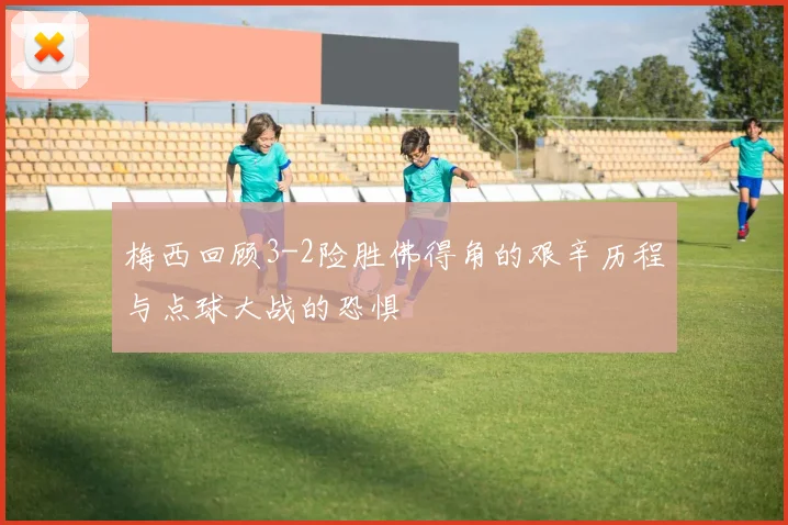 梅西回顾3-2险胜佛得角的艰辛历程与点球大战的恐惧