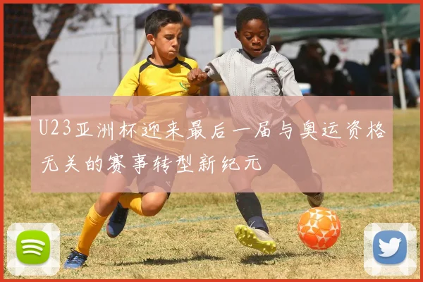 U23亚洲杯迎来最后一届与奥运资格无关的赛事转型新纪元