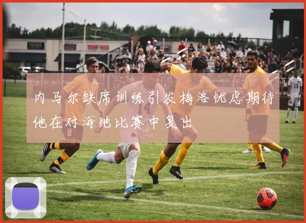 内马尔缺席训练引发梅洛忧虑期待他在对海地比赛中复出