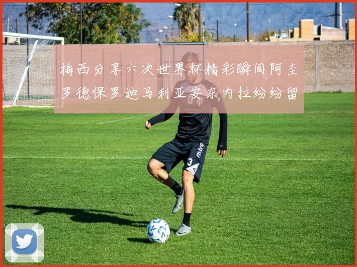 梅西分享六次世界杯精彩瞬间阿圭罗德保罗迪马利亚安东内拉纷纷留言评论