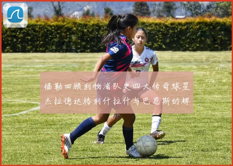 福勒回顾利物浦队史四大传奇球星杰拉德达格利什拉什与巴恩斯的辉煌成就