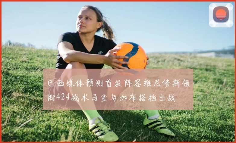 巴西媒体预测首发阵容维尼修斯领衔424战术马金与加布搭档出战