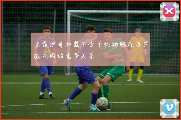克雷伊奇加盟不会干扰杨瀚森与罗威之间的竞争关系