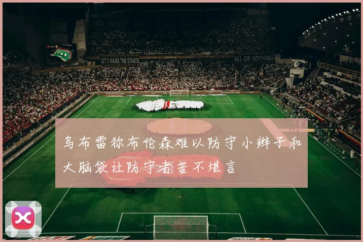 乌布雷称布伦森难以防守小辫子和大脑袋让防守者苦不堪言