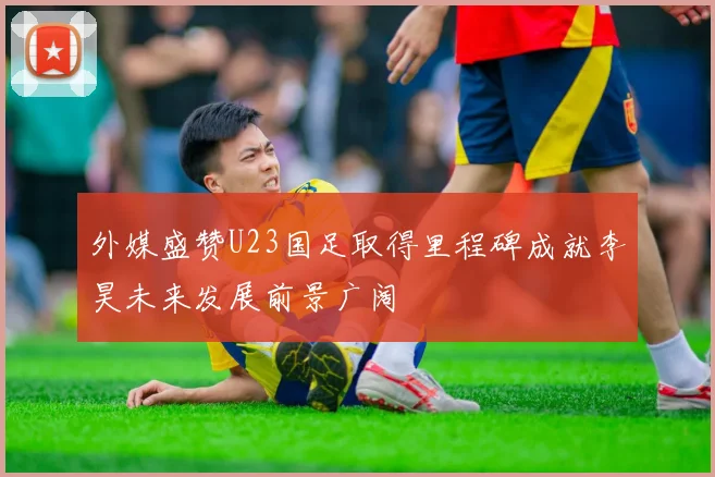 外媒盛赞U23国足取得里程碑成就李昊未来发展前景广阔