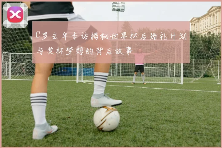 C罗去年专访揭秘世界杯后婚礼计划与奖杯梦想的背后故事