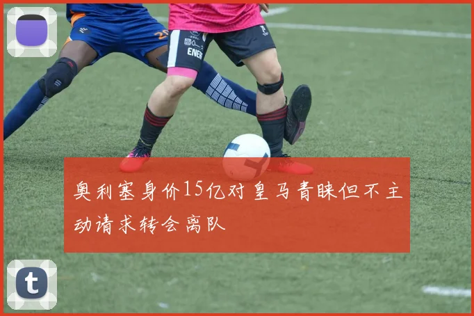 奥利塞身价15亿对皇马青睐但不主动请求转会离队