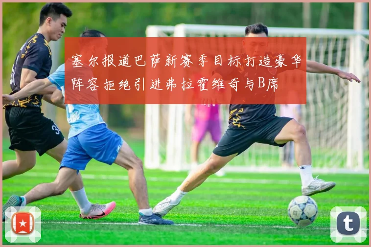 塞尔报道巴萨新赛季目标打造豪华阵容拒绝引进弗拉霍维奇与B席