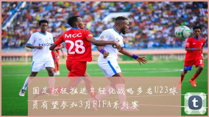 国足积极推进年轻化战略多名U23球员有望参加3月FIFA系列赛
