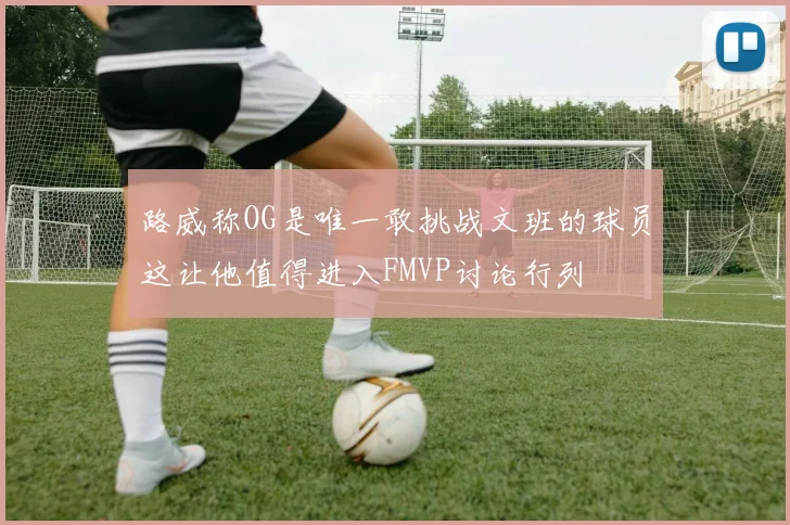 路威称OG是唯一敢挑战文班的球员这让他值得进入FMVP讨论行列