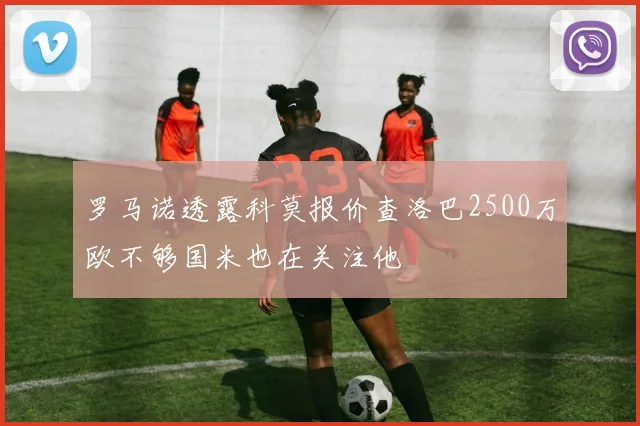 罗马诺透露科莫报价查洛巴2500万欧不够国米也在关注他