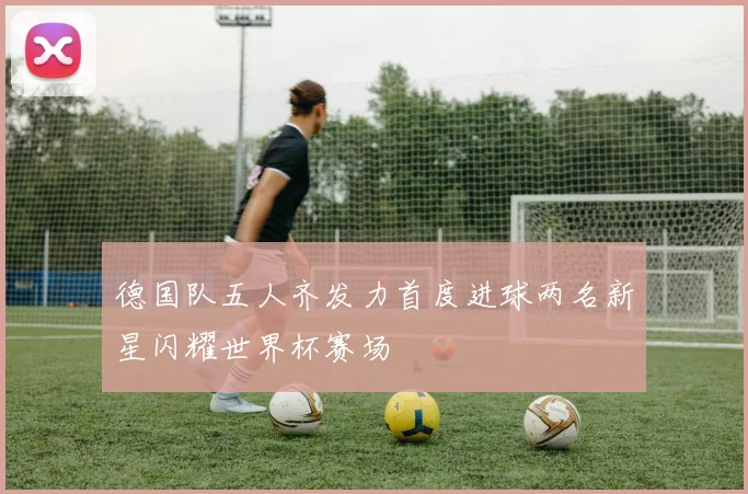 德国队五人齐发力首度进球两名新星闪耀世界杯赛场