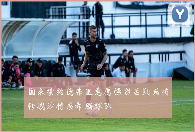 国米续约德弗里意愿强烈否则或将转战沙特或希腊球队